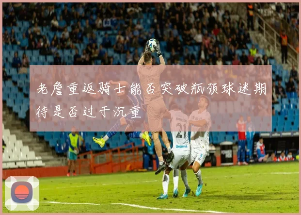 老詹重返骑士能否突破瓶颈球迷期待是否过于沉重