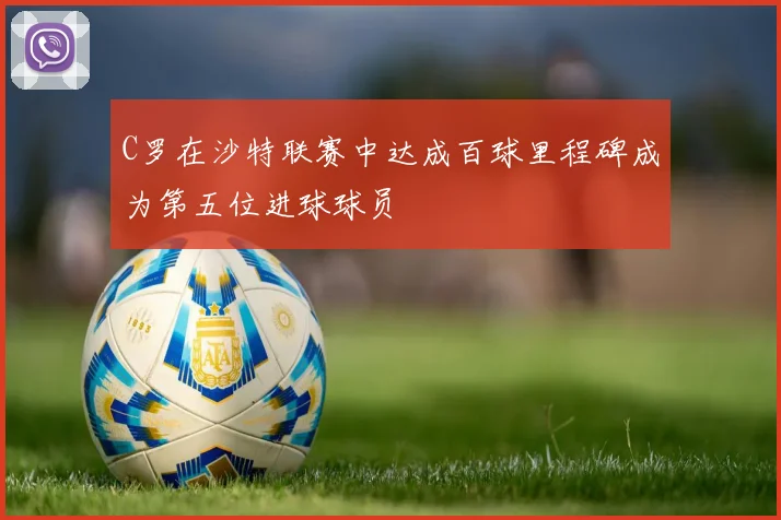 C罗在沙特联赛中达成百球里程碑成为第五位进球球员