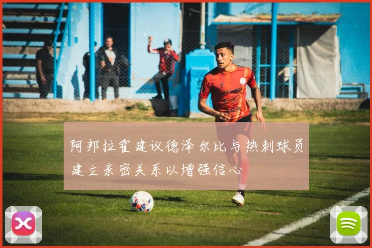 阿邦拉霍建议德泽尔比与热刺球员建立亲密关系以增强信心