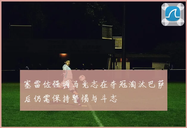 塞雷佐强调马竞志在夺冠淘汰巴萨后仍需保持警惕与斗志