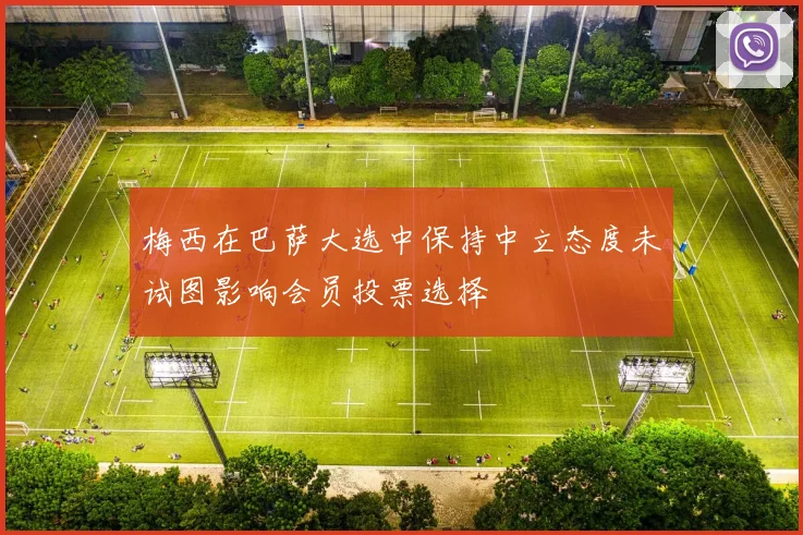 梅西在巴萨大选中保持中立态度未试图影响会员投票选择