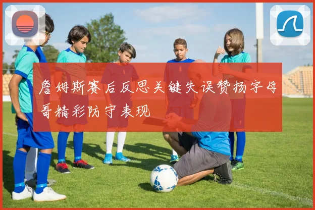 詹姆斯赛后反思关键失误赞扬字母哥精彩防守表现