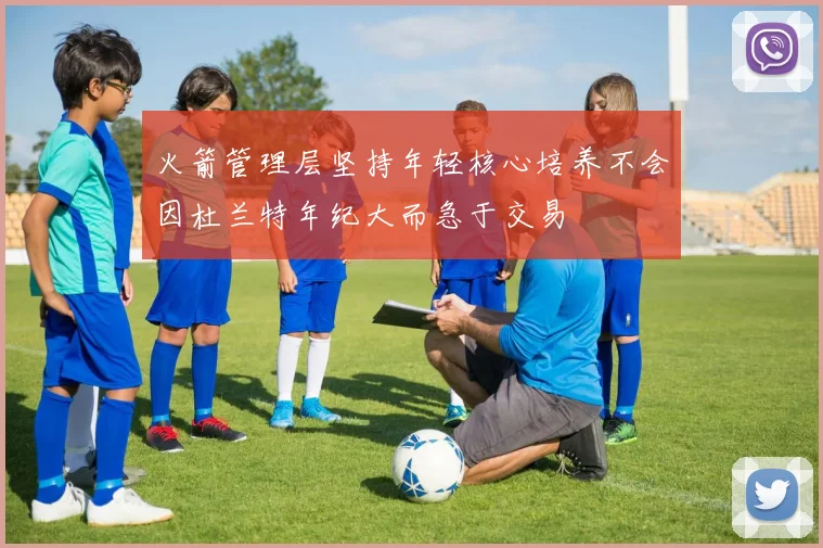 火箭管理层坚持年轻核心培养不会因杜兰特年纪大而急于交易