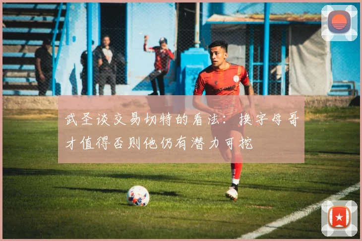 武圣谈交易切特的看法：换字母哥才值得否则他仍有潜力可挖