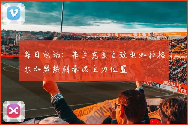 每日电讯：弗兰克亲自致电加拉格尔加盟热刺承诺主力位置