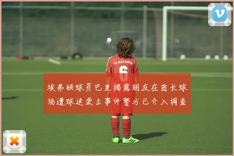 埃弗顿球员巴里揭露朋友在酋长球场遭球迷袭击事件警方已介入调查