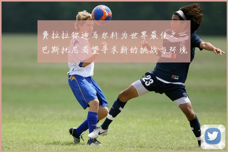 费拉拉称迪马尔科为世界最佳之一巴斯托尼渴望寻求新的挑战与环境