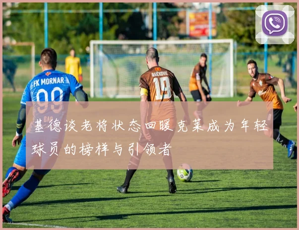 基德谈老将状态回暖克莱成为年轻球员的榜样与引领者