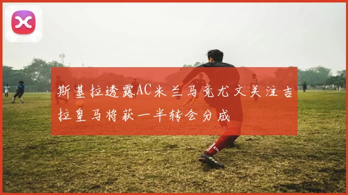 斯基拉透露AC米兰马竞尤文关注吉拉皇马将获一半转会分成