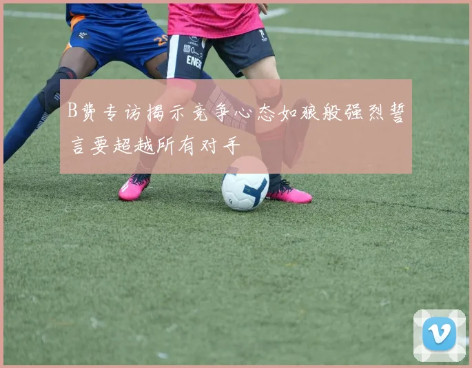 B费专访揭示竞争心态如狼般强烈誓言要超越所有对手