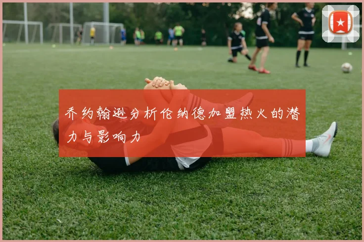 乔约翰逊分析伦纳德加盟热火的潜力与影响力