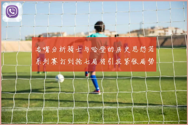 名嘴分析骑士与哈登的历史恩怨若系列赛打到抢七局将引发紧张局势