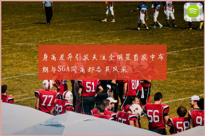 身高差异引发关注全明星首发中布朗与SGA同高却各具风采