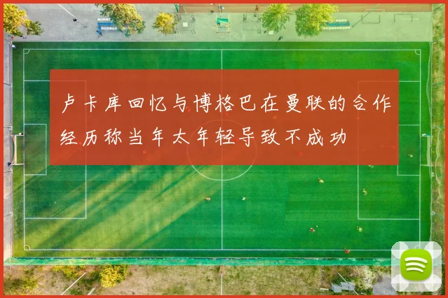 卢卡库回忆与博格巴在曼联的合作经历称当年太年轻导致不成功