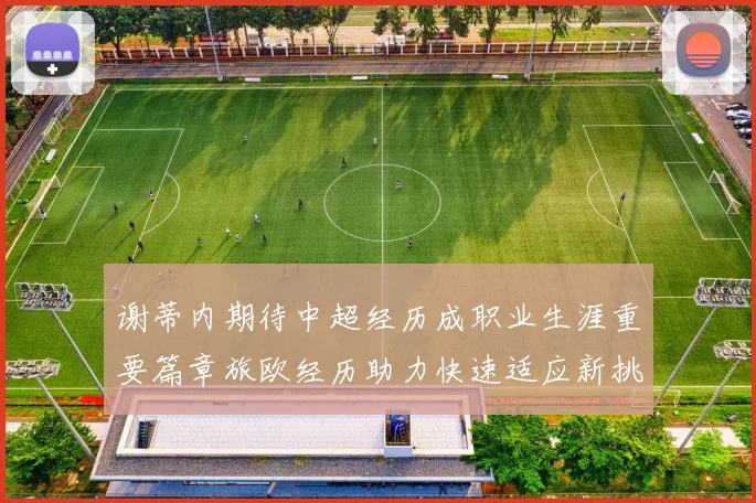 谢蒂内期待中超经历成职业生涯重要篇章旅欧经历助力快速适应新挑战