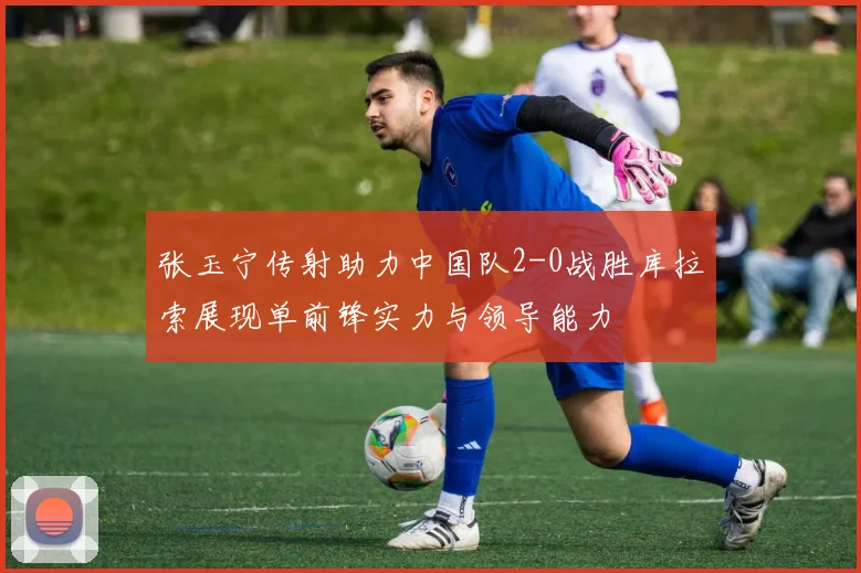 张玉宁传射助力中国队2-0战胜库拉索展现单前锋实力与领导能力