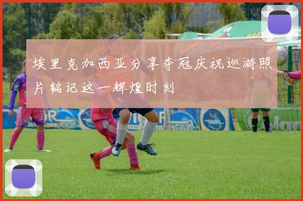 埃里克加西亚分享夺冠庆祝巡游照片铭记这一辉煌时刻