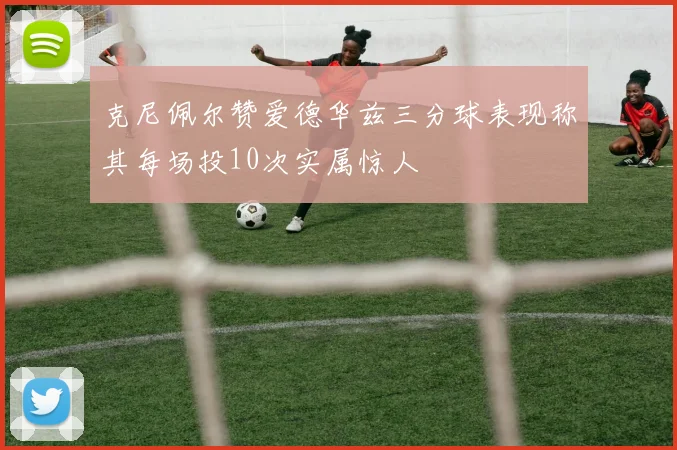 克尼佩尔赞爱德华兹三分球表现称其每场投10次实属惊人