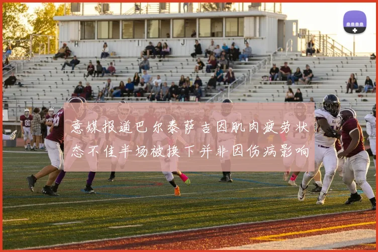 意媒报道巴尔泰萨吉因肌肉疲劳状态不佳半场被换下并非因伤病影响