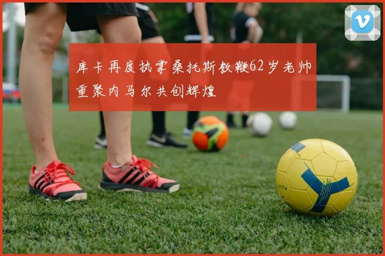 库卡再度执掌桑托斯教鞭62岁老帅重聚内马尔共创辉煌