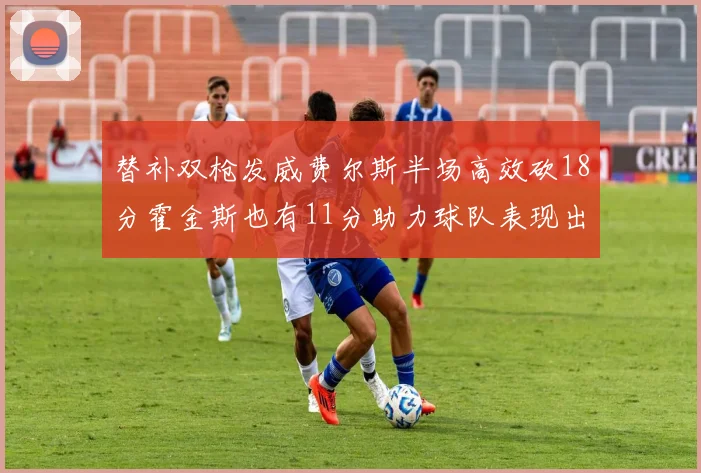 替补双枪发威费尔斯半场高效砍18分霍金斯也有11分助力球队表现出色