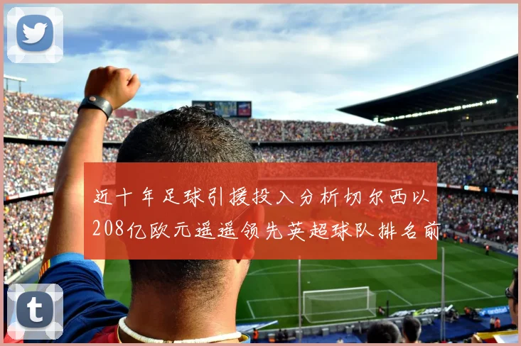 近十年足球引援投入分析切尔西以208亿欧元遥遥领先英超球队排名前四