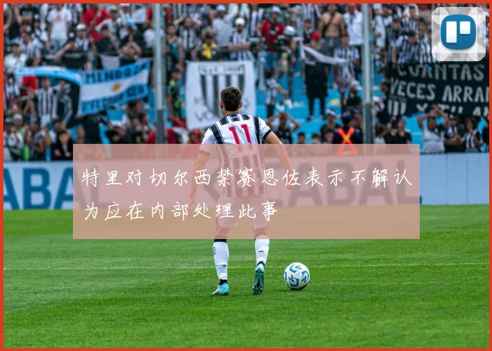 特里对切尔西禁赛恩佐表示不解认为应在内部处理此事