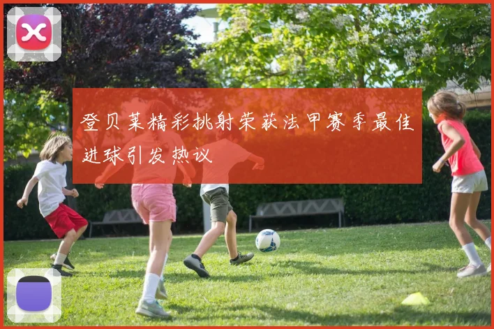 登贝莱精彩挑射荣获法甲赛季最佳进球引发热议