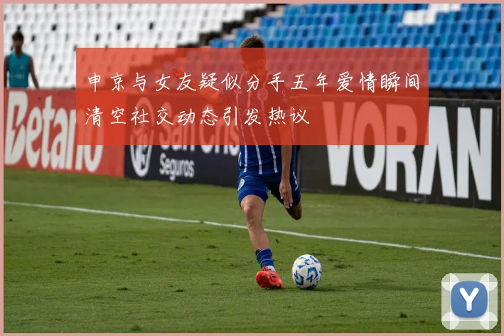 申京与女友疑似分手五年爱情瞬间清空社交动态引发热议