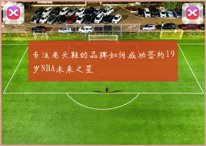 专注老头鞋的品牌如何成功签约19岁NBA未来之星