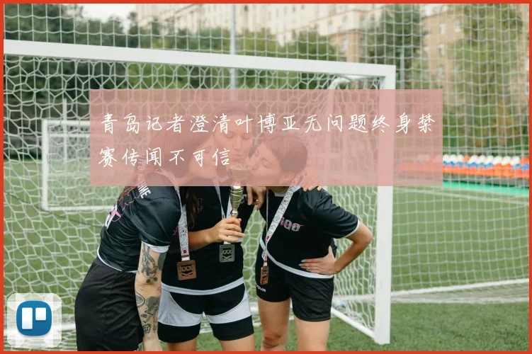 青岛记者澄清叶博亚无问题终身禁赛传闻不可信