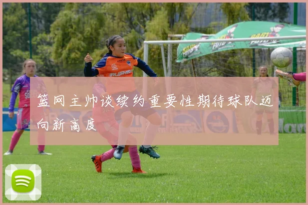 篮网主帅谈续约重要性期待球队迈向新高度