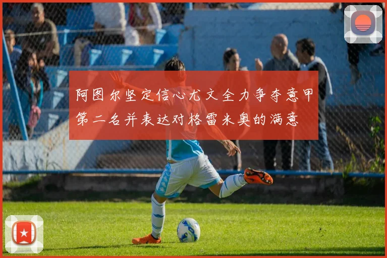 阿图尔坚定信心尤文全力争夺意甲第二名并表达对格雷米奥的满意