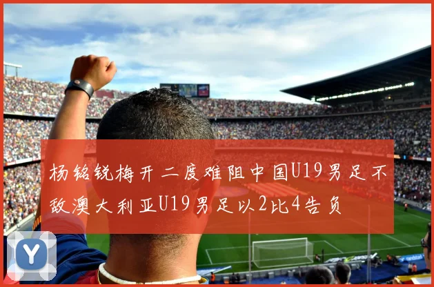 杨铭锐梅开二度难阻中国U19男足不敌澳大利亚U19男足以2比4告负