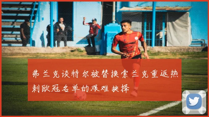 弗兰克谈特尔被替换索兰克重返热刺欧冠名单的艰难抉择