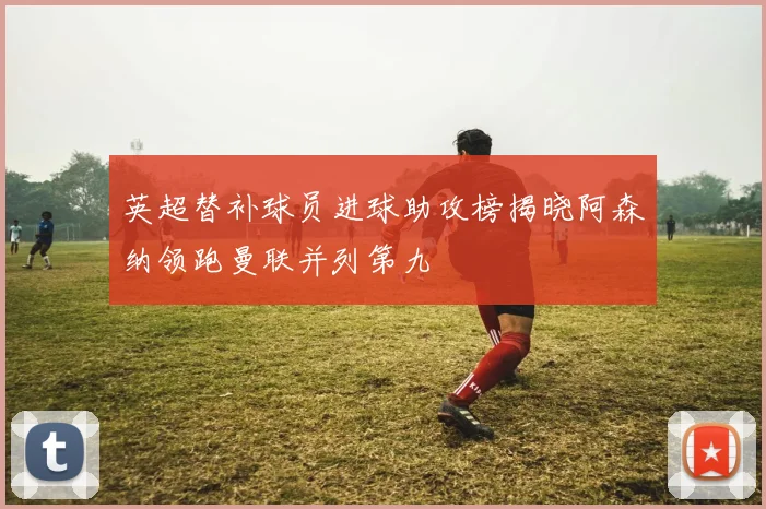 英超替补球员进球助攻榜揭晓阿森纳领跑曼联并列第九